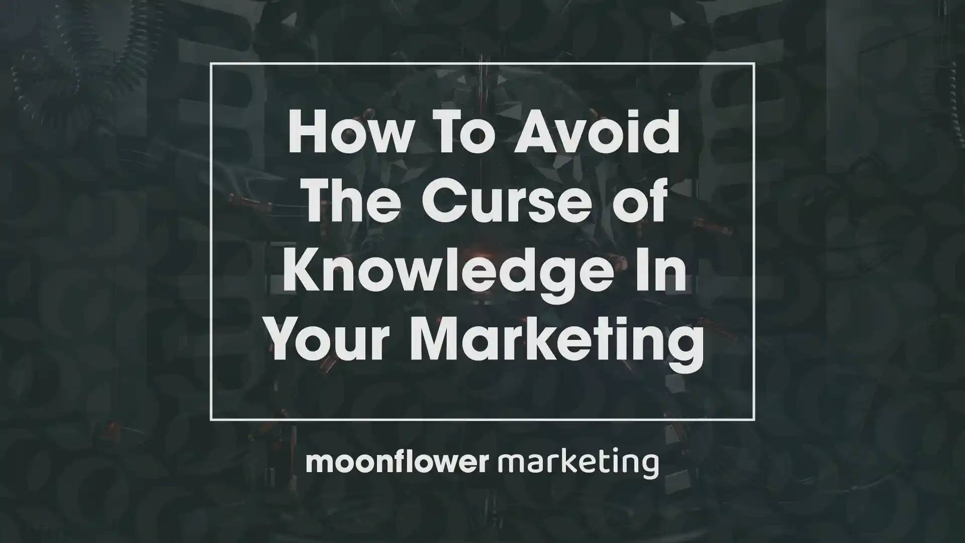 How to Avoid The Curse of Knowledge in Your Marketing